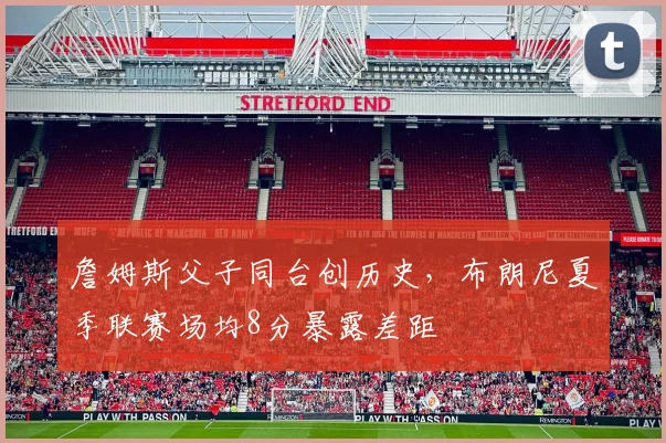 詹姆斯父子同台创历史，布朗尼夏季联赛场均8分暴露差距
