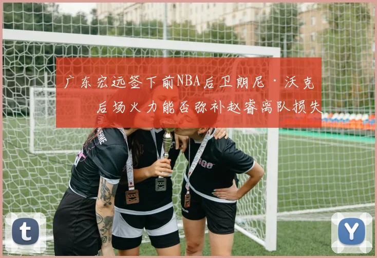 广东宏远签下前NBA后卫朗尼·沃克,后场火力能否弥补赵睿离队损失?