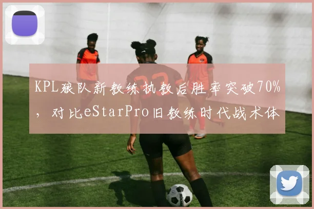 KPL狼队新教练执教后胜率突破70%，对比eStarPro旧教练时代战术体系僵化