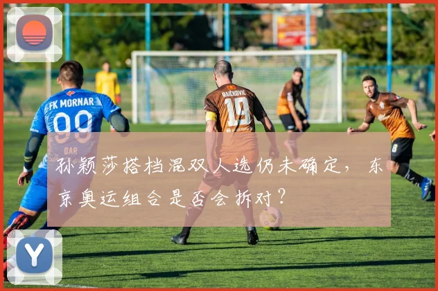 孙颖莎搭档混双人选仍未确定,东京奥运组合是否会拆对?