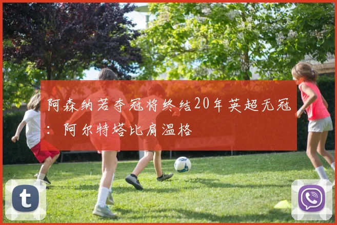 阿森纳若夺冠将终结20年英超无冠：阿尔特塔比肩温格