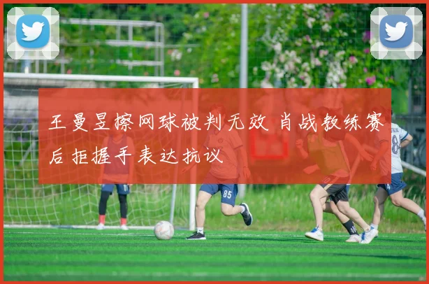 王曼昱擦网球被判无效 肖战教练赛后拒握手表达抗议